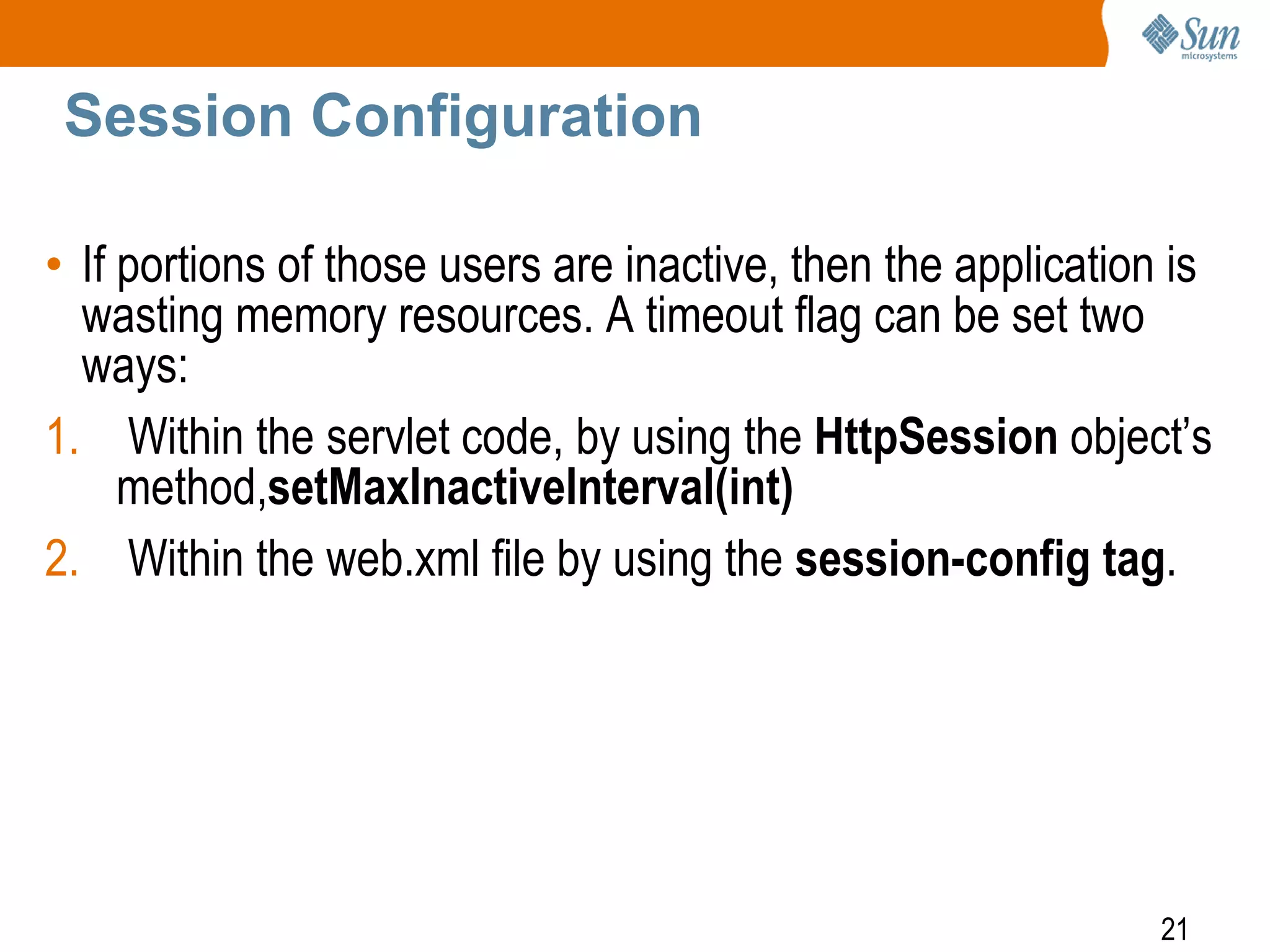 21
Session Configuration
• If portions of those users are inactive, then the application is
wasting memory resources. A timeout flag can be set two
ways:
1. Within the servlet code, by using the HttpSession object’s
method,setMaxInactiveInterval(int)
2. Within the web.xml file by using the session-config tag.
 