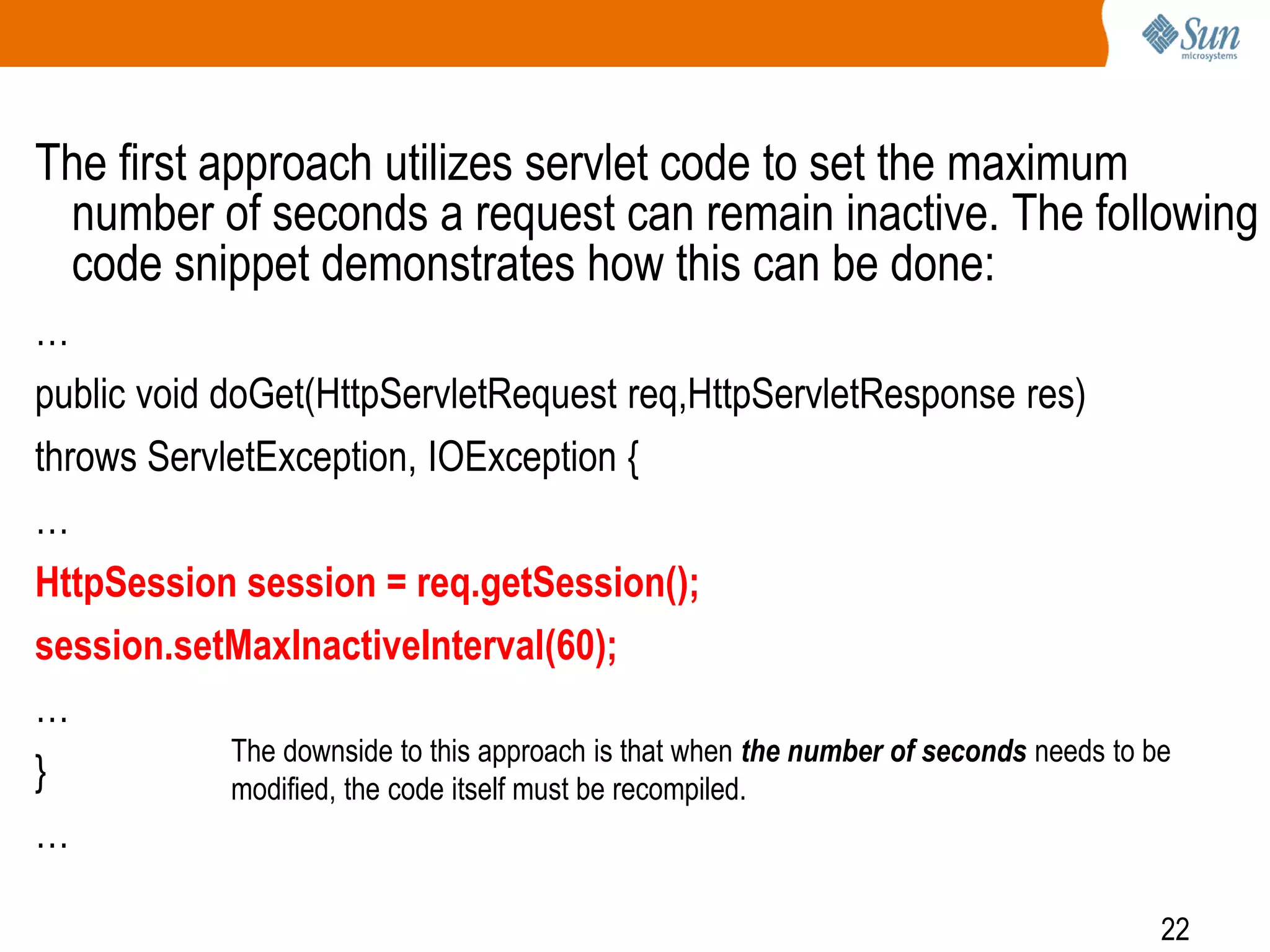 22
The first approach utilizes servlet code to set the maximum
number of seconds a request can remain inactive. The following
code snippet demonstrates how this can be done:
…
public void doGet(HttpServletRequest req,HttpServletResponse res)
throws ServletException, IOException {
…
HttpSession session = req.getSession();
session.setMaxInactiveInterval(60);
…
}
…
The downside to this approach is that when the number of seconds needs to be
modified, the code itself must be recompiled.
 