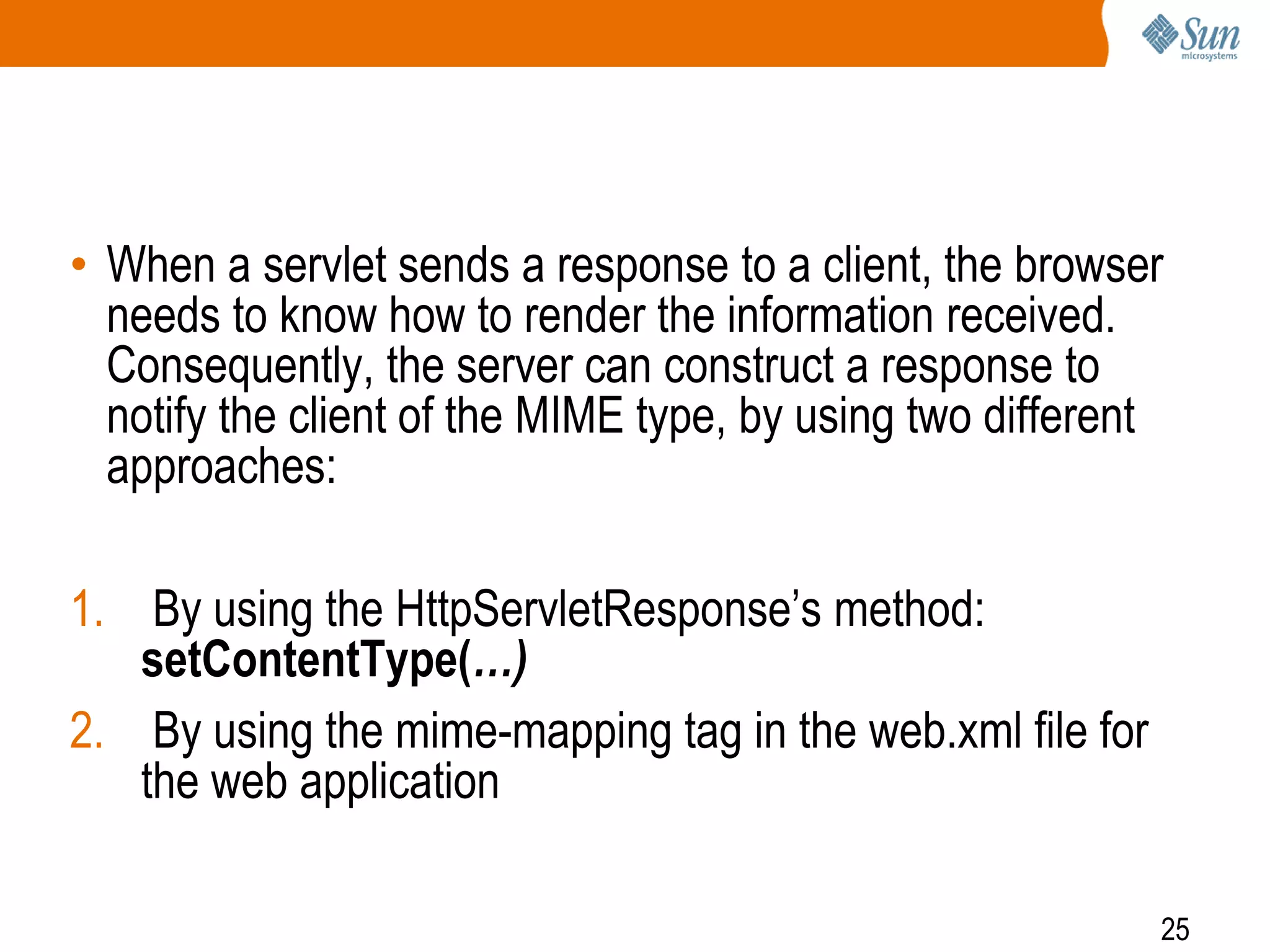 25
• When a servlet sends a response to a client, the browser
needs to know how to render the information received.
Consequently, the server can construct a response to
notify the client of the MIME type, by using two different
approaches:
1. By using the HttpServletResponse’s method:
setContentType(…)
2. By using the mime-mapping tag in the web.xml file for
the web application
 