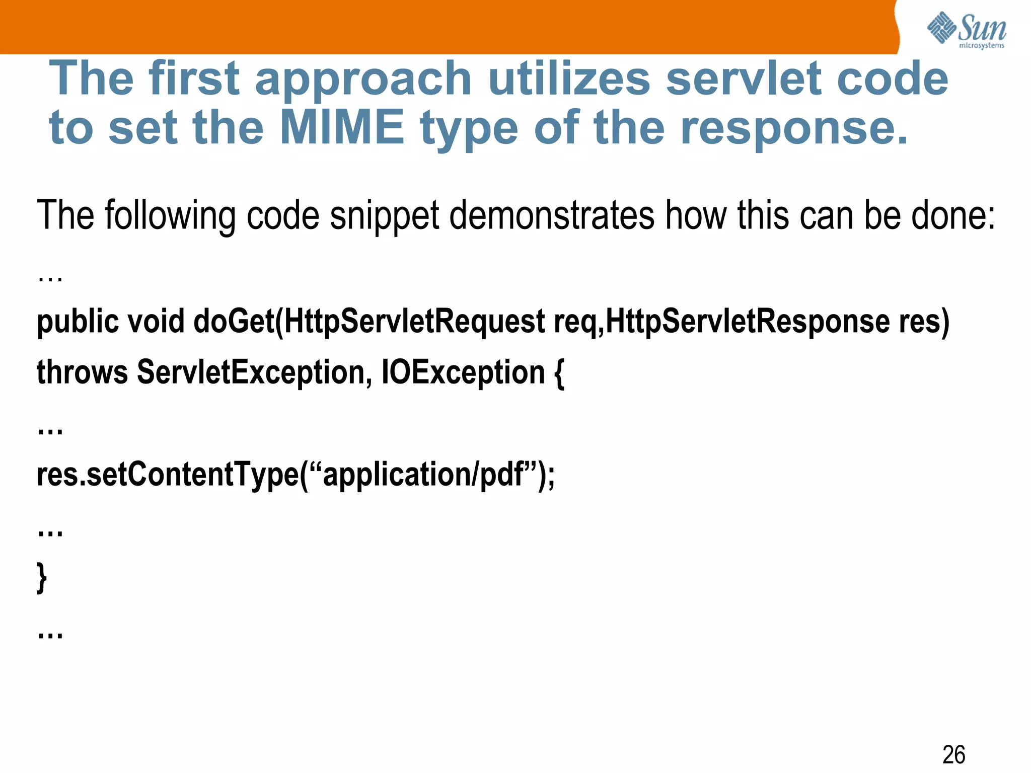 26
The first approach utilizes servlet code
to set the MIME type of the response.
The following code snippet demonstrates how this can be done:
…
public void doGet(HttpServletRequest req,HttpServletResponse res)
throws ServletException, IOException {
…
res.setContentType(“application/pdf”);
…
}
…
 