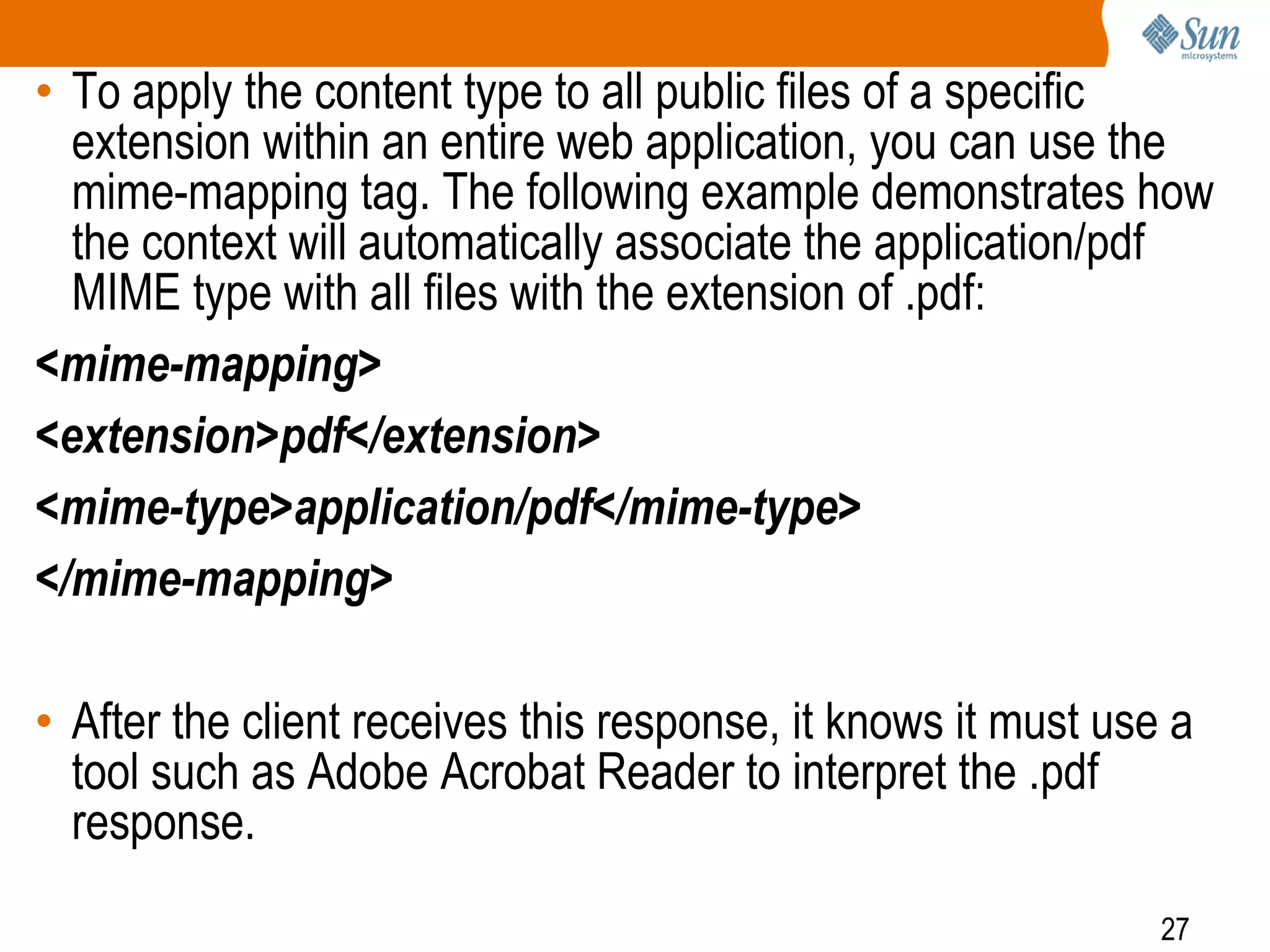 27
• To apply the content type to all public files of a specific
extension within an entire web application, you can use the
mime-mapping tag. The following example demonstrates how
the context will automatically associate the application/pdf
MIME type with all files with the extension of .pdf:
<mime-mapping>
<extension>pdf</extension>
<mime-type>application/pdf</mime-type>
</mime-mapping>
• After the client receives this response, it knows it must use a
tool such as Adobe Acrobat Reader to interpret the .pdf
response.
 