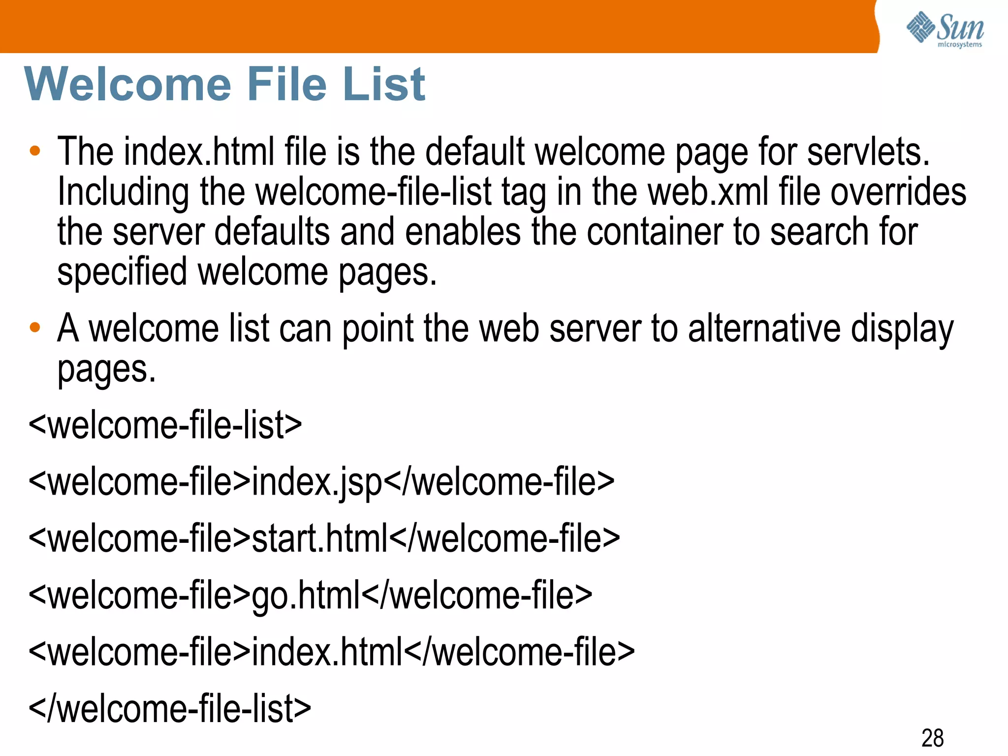 28
Welcome File List
• The index.html file is the default welcome page for servlets.
Including the welcome-file-list tag in the web.xml file overrides
the server defaults and enables the container to search for
specified welcome pages.
• A welcome list can point the web server to alternative display
pages.
<welcome-file-list>
<welcome-file>index.jsp</welcome-file>
<welcome-file>start.html</welcome-file>
<welcome-file>go.html</welcome-file>
<welcome-file>index.html</welcome-file>
</welcome-file-list>
 