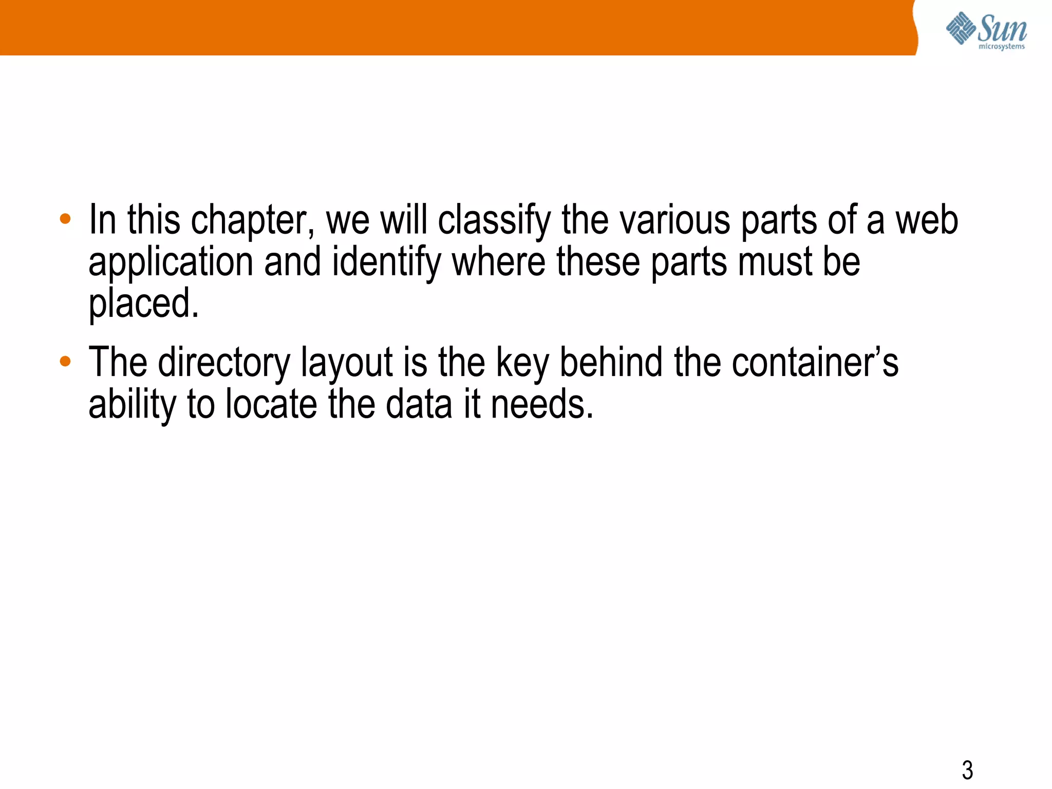 3
• In this chapter, we will classify the various parts of a web
application and identify where these parts must be
placed.
• The directory layout is the key behind the container’s
ability to locate the data it needs.
 