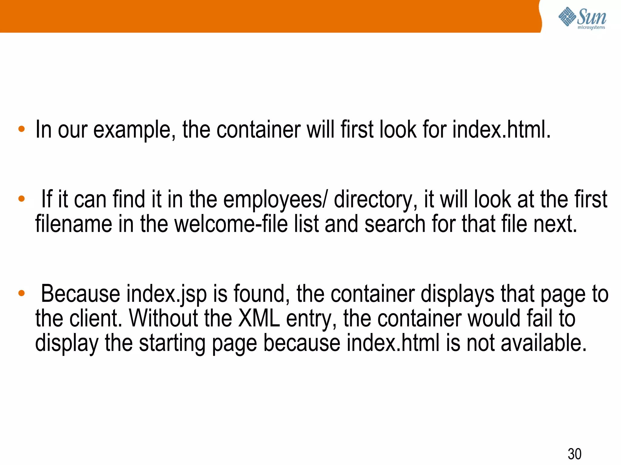 30
• In our example, the container will first look for index.html.
• If it can find it in the employees/ directory, it will look at the first
filename in the welcome-file list and search for that file next.
• Because index.jsp is found, the container displays that page to
the client. Without the XML entry, the container would fail to
display the starting page because index.html is not available.
 