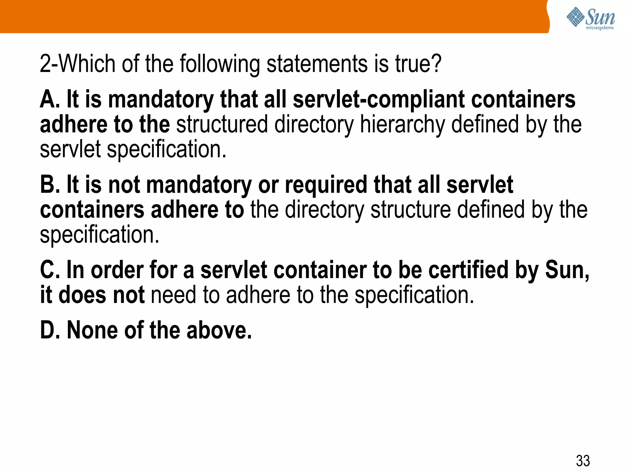 33
2-Which of the following statements is true?
A. It is mandatory that all servlet-compliant containers
adhere to the structured directory hierarchy defined by the
servlet specification.
B. It is not mandatory or required that all servlet
containers adhere to the directory structure defined by the
specification.
C. In order for a servlet container to be certified by Sun,
it does not need to adhere to the specification.
D. None of the above.
 