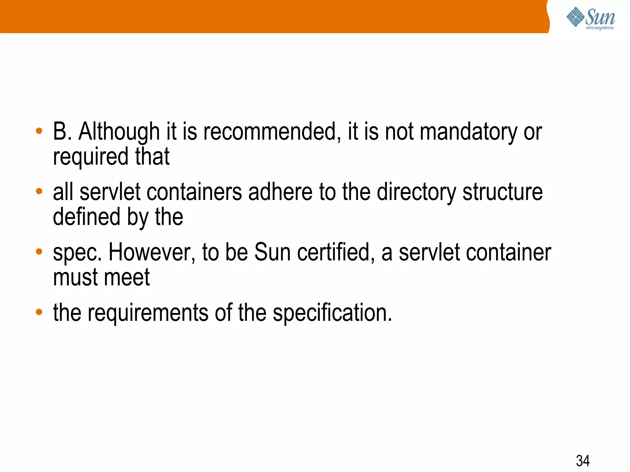 34
• B. Although it is recommended, it is not mandatory or
required that
• all servlet containers adhere to the directory structure
defined by the
• spec. However, to be Sun certified, a servlet container
must meet
• the requirements of the specification.
 
