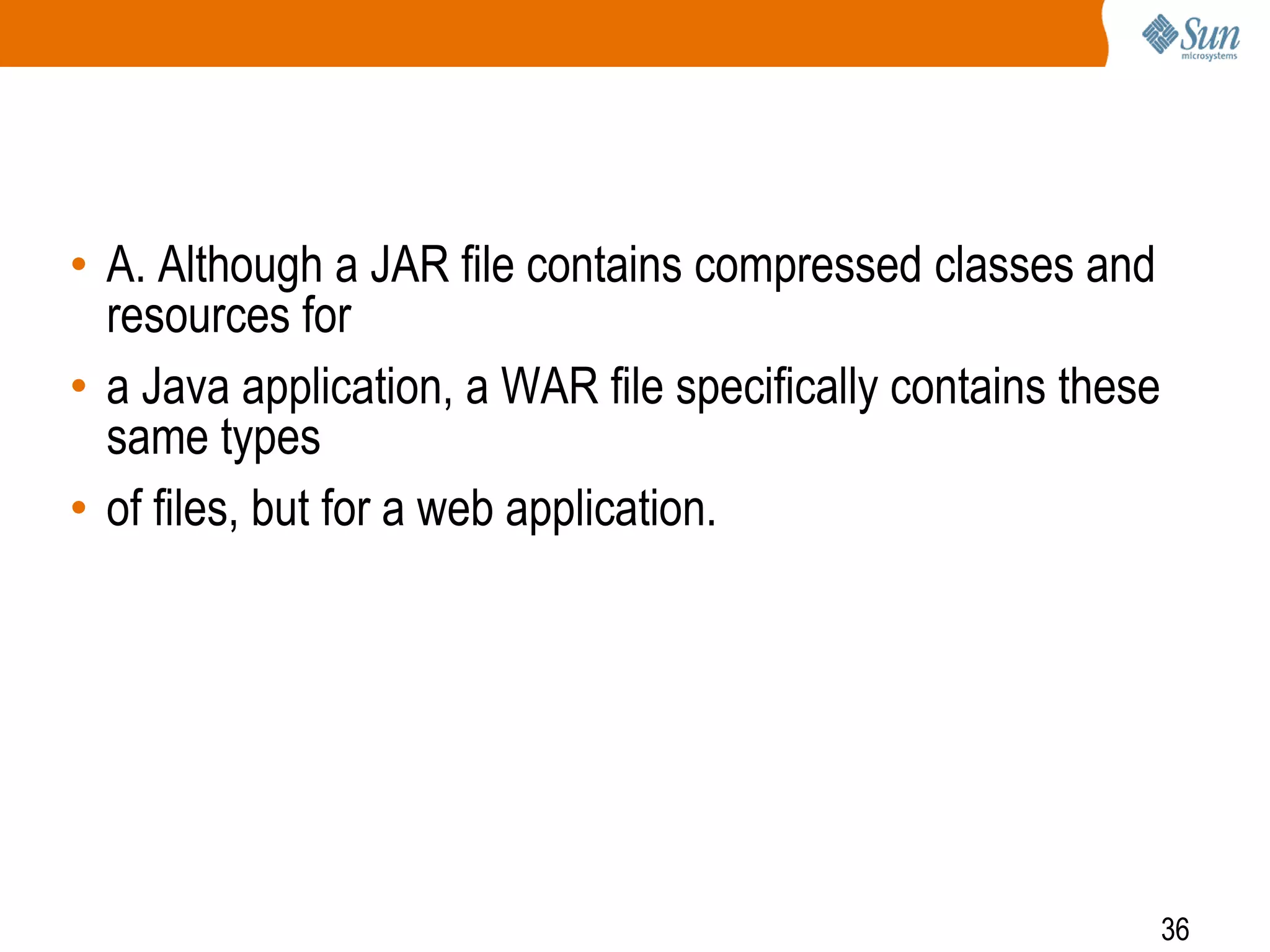 36
• A. Although a JAR file contains compressed classes and
resources for
• a Java application, a WAR file specifically contains these
same types
• of files, but for a web application.
 