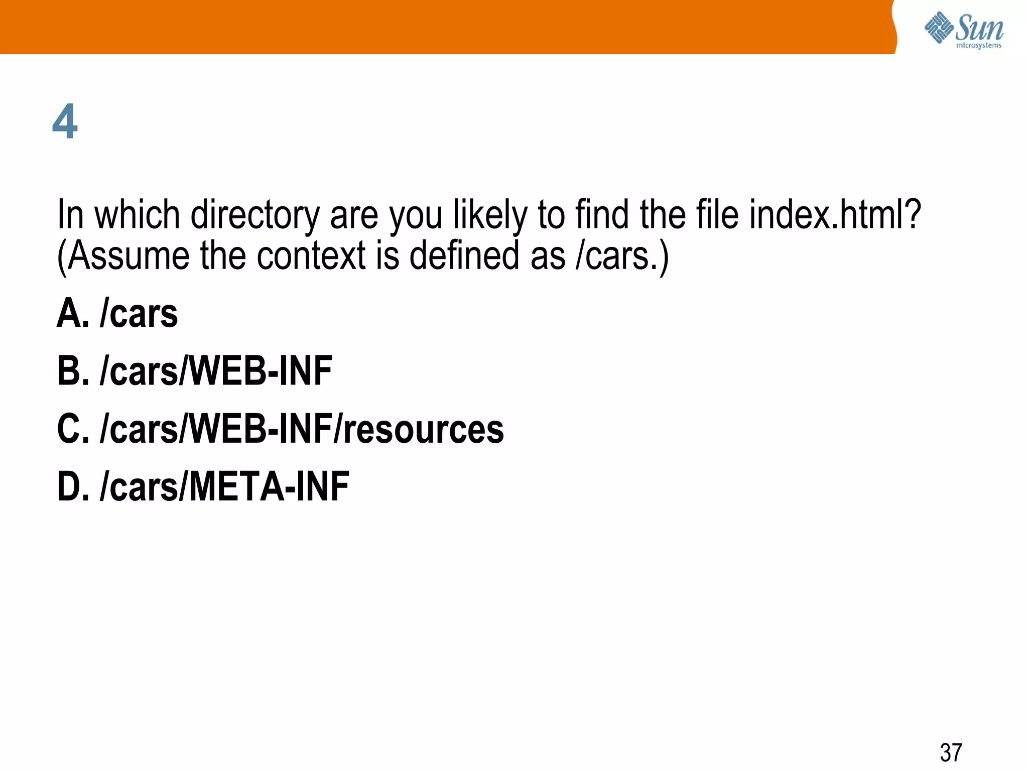 37
4
In which directory are you likely to find the file index.html?
(Assume the context is defined as /cars.)
A. /cars
B. /cars/WEB-INF
C. /cars/WEB-INF/resources
D. /cars/META-INF
 