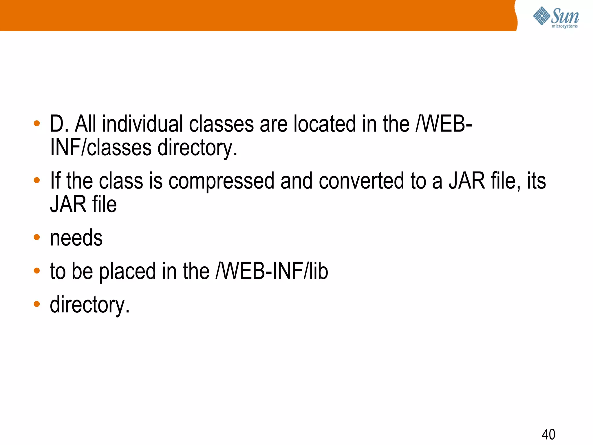 40
• D. All individual classes are located in the /WEB-
INF/classes directory.
• If the class is compressed and converted to a JAR file, its
JAR file
• needs
• to be placed in the /WEB-INF/lib
• directory.
 
