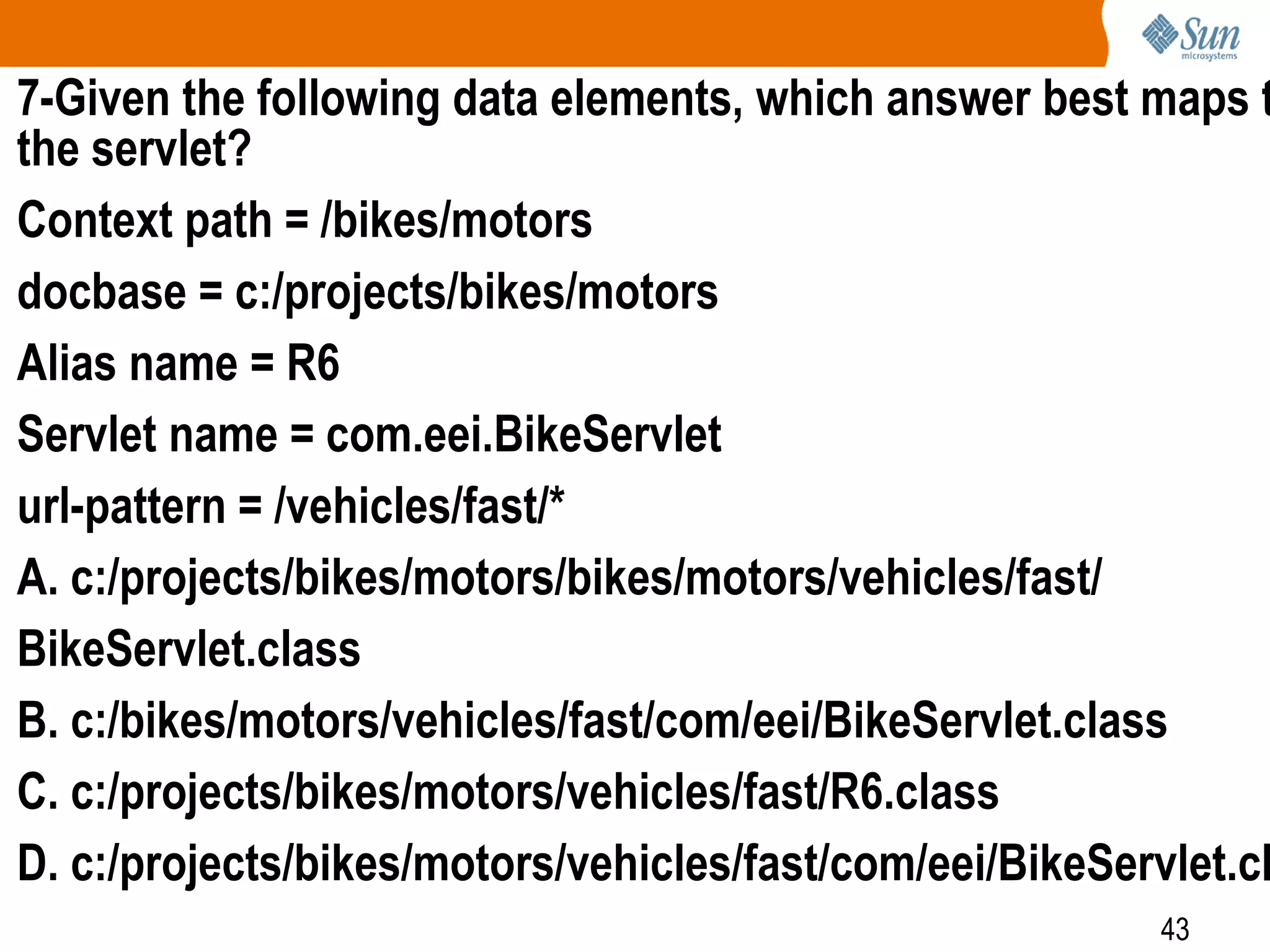 43
7-Given the following data elements, which answer best maps t
the servlet?
Context path = /bikes/motors
docbase = c:/projects/bikes/motors
Alias name = R6
Servlet name = com.eei.BikeServlet
url-pattern = /vehicles/fast/*
A. c:/projects/bikes/motors/bikes/motors/vehicles/fast/
BikeServlet.class
B. c:/bikes/motors/vehicles/fast/com/eei/BikeServlet.class
C. c:/projects/bikes/motors/vehicles/fast/R6.class
D. c:/projects/bikes/motors/vehicles/fast/com/eei/BikeServlet.cl
 