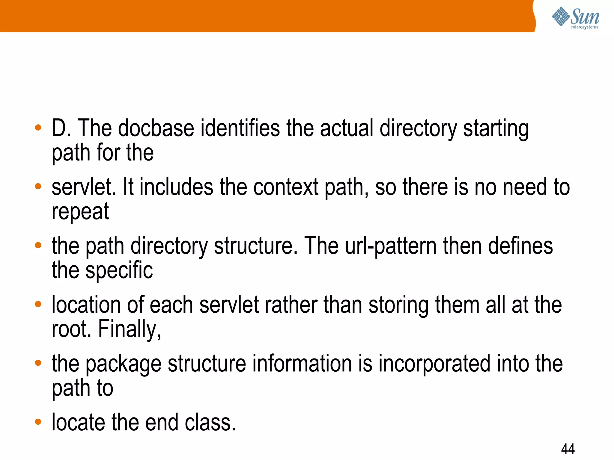 44
• D. The docbase identifies the actual directory starting
path for the
• servlet. It includes the context path, so there is no need to
repeat
• the path directory structure. The url-pattern then defines
the specific
• location of each servlet rather than storing them all at the
root. Finally,
• the package structure information is incorporated into the
path to
• locate the end class.
 