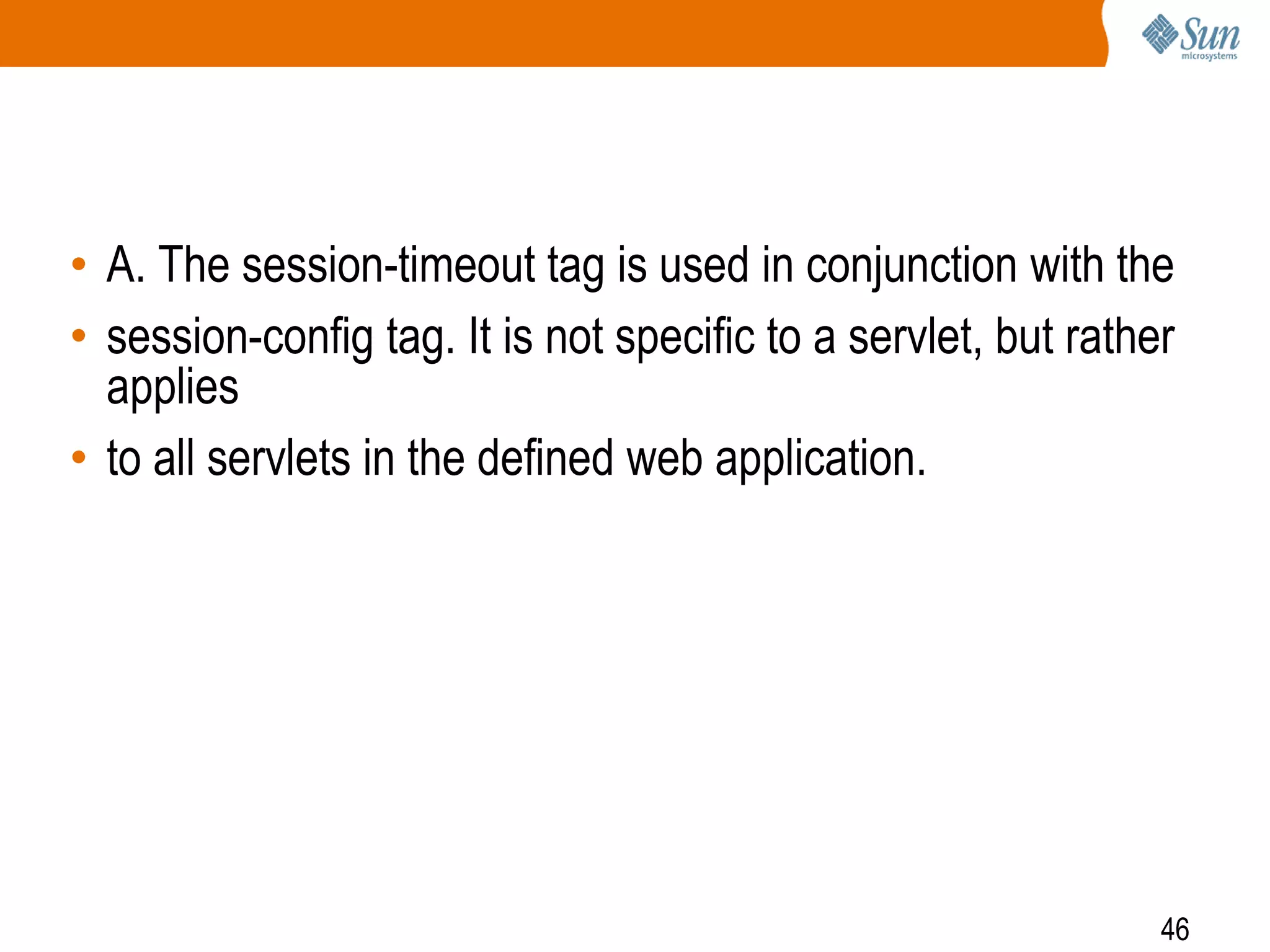 46
• A. The session-timeout tag is used in conjunction with the
• session-config tag. It is not specific to a servlet, but rather
applies
• to all servlets in the defined web application.
 