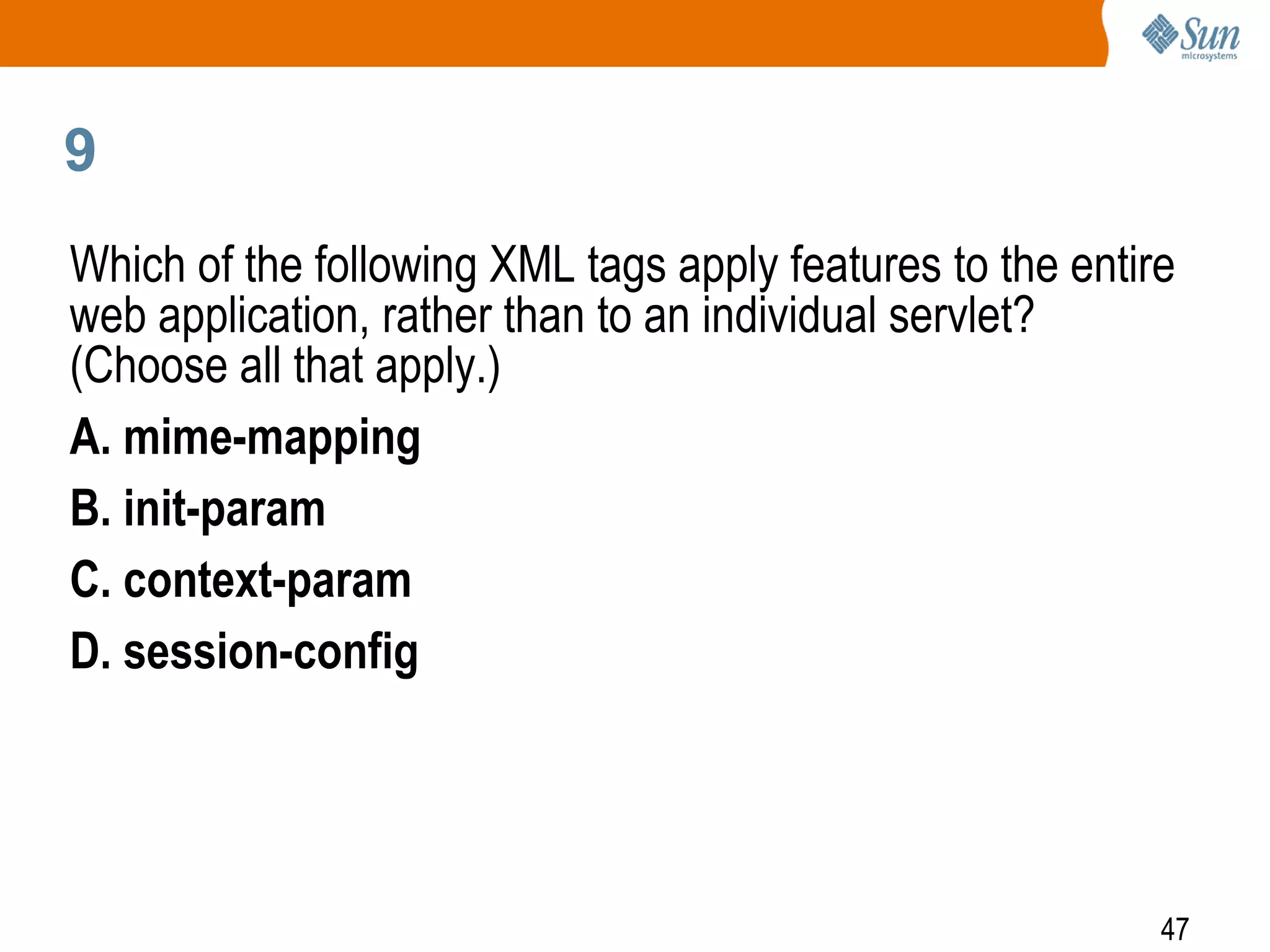47
9
Which of the following XML tags apply features to the entire
web application, rather than to an individual servlet?
(Choose all that apply.)
A. mime-mapping
B. init-param
C. context-param
D. session-config
 