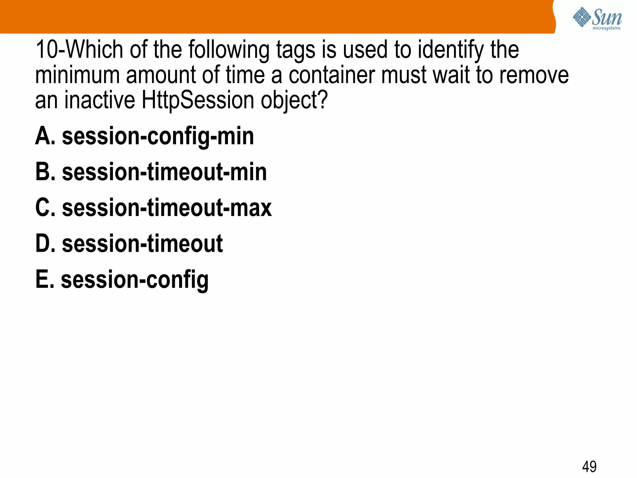 49
10-Which of the following tags is used to identify the
minimum amount of time a container must wait to remove
an inactive HttpSession object?
A. session-config-min
B. session-timeout-min
C. session-timeout-max
D. session-timeout
E. session-config
 