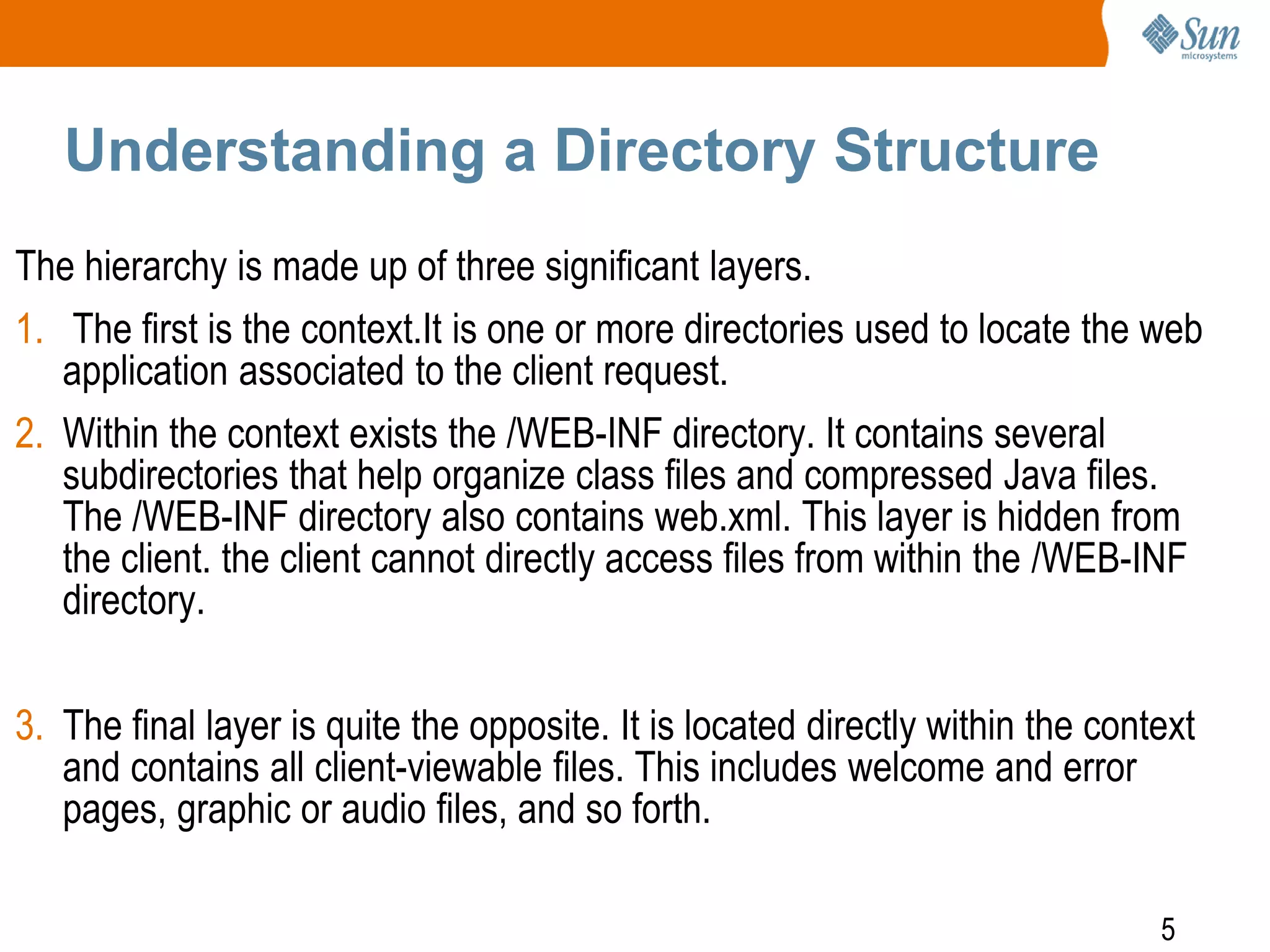 5
Understanding a Directory Structure
The hierarchy is made up of three significant layers.
1. The first is the context.It is one or more directories used to locate the web
application associated to the client request.
2. Within the context exists the /WEB-INF directory. It contains several
subdirectories that help organize class files and compressed Java files.
The /WEB-INF directory also contains web.xml. This layer is hidden from
the client. the client cannot directly access files from within the /WEB-INF
directory.
3. The final layer is quite the opposite. It is located directly within the context
and contains all client-viewable files. This includes welcome and error
pages, graphic or audio files, and so forth.
 