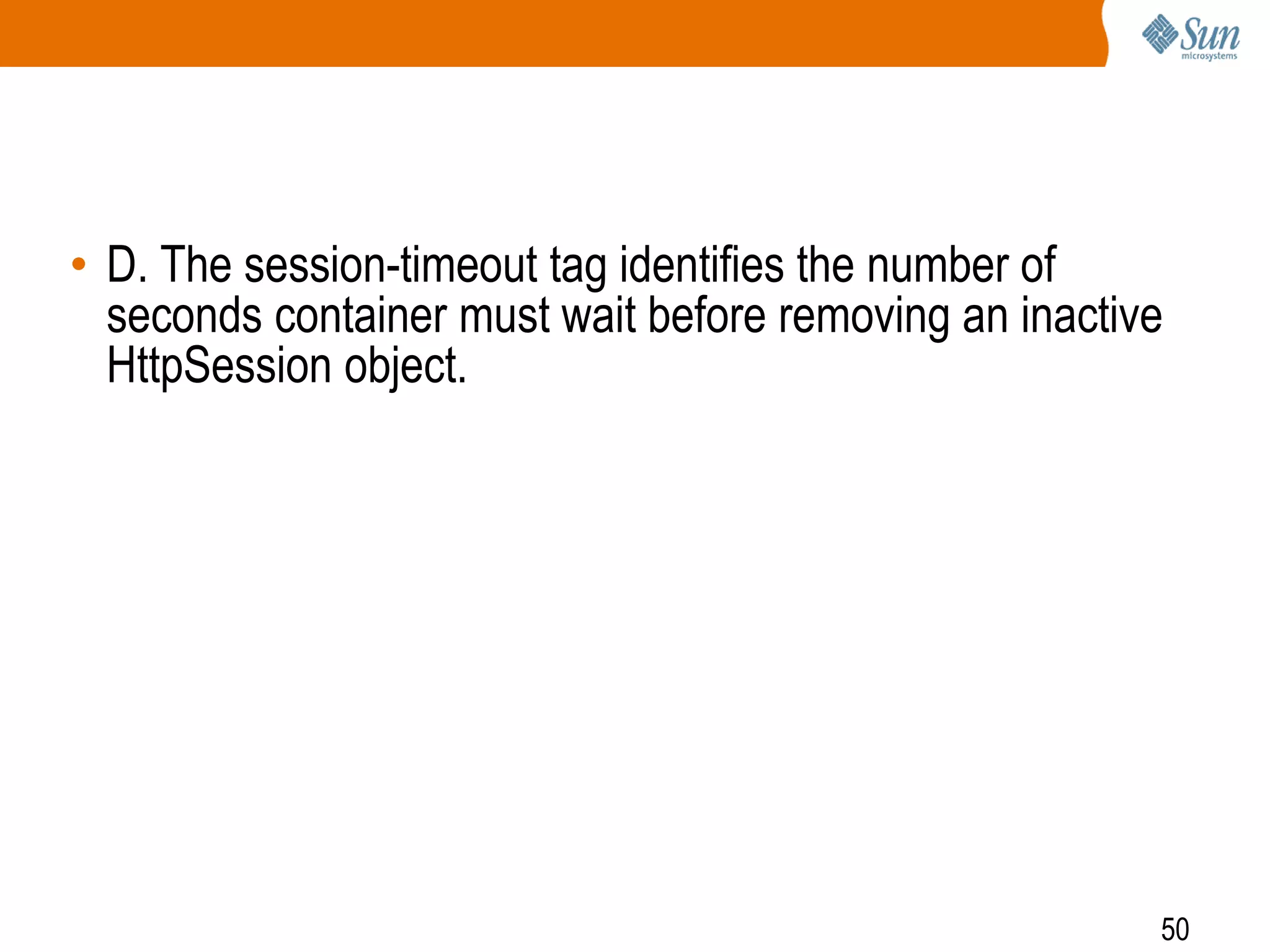 50
• D. The session-timeout tag identifies the number of
seconds container must wait before removing an inactive
HttpSession object.
 