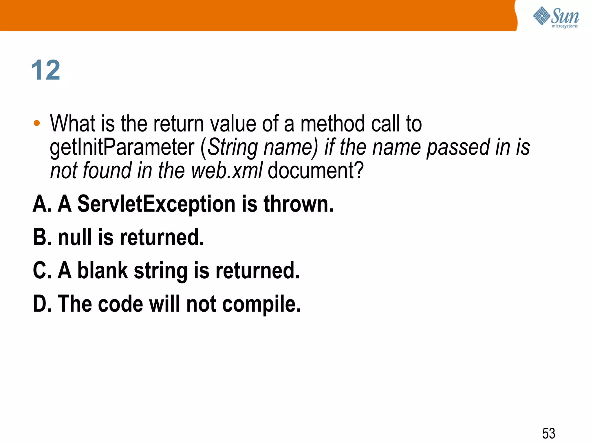 53
12
• What is the return value of a method call to
getInitParameter (String name) if the name passed in is
not found in the web.xml document?
A. A ServletException is thrown.
B. null is returned.
C. A blank string is returned.
D. The code will not compile.
 
