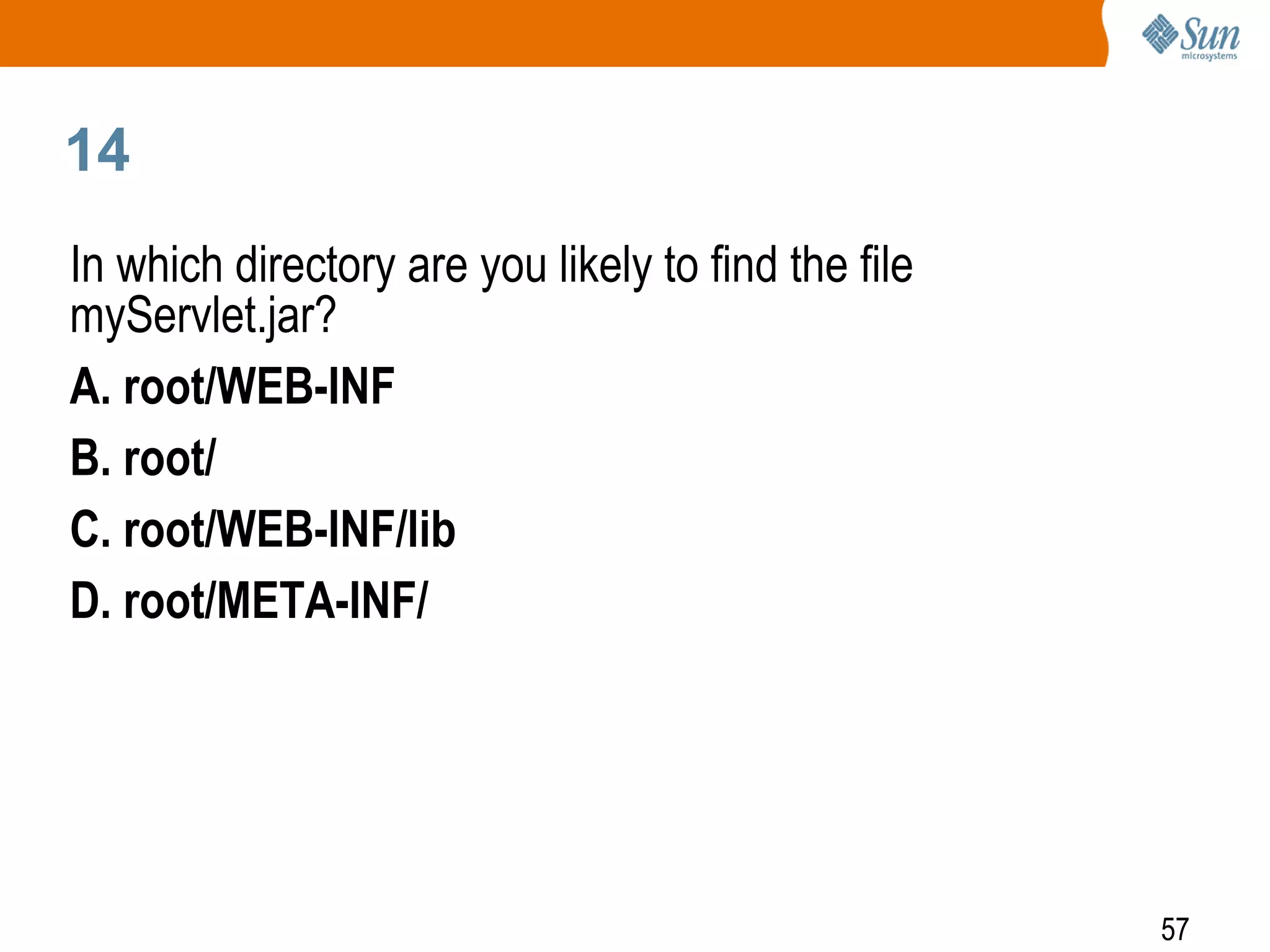 57
14
In which directory are you likely to find the file
myServlet.jar?
A. root/WEB-INF
B. root/
C. root/WEB-INF/lib
D. root/META-INF/
 