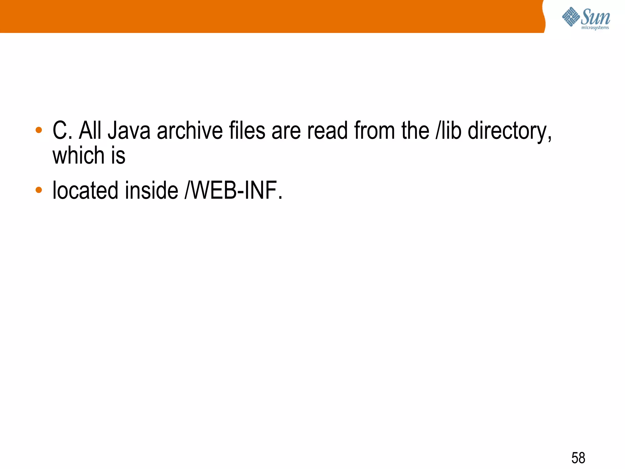 58
• C. All Java archive files are read from the /lib directory,
which is
• located inside /WEB-INF.
 