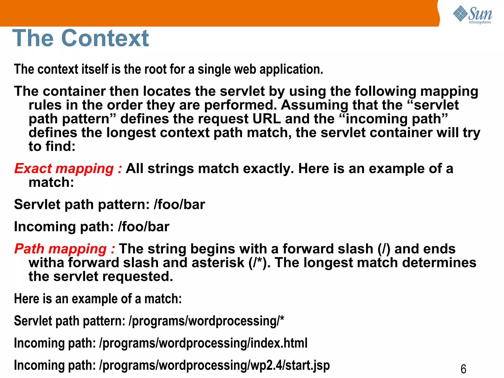 6
The Context
The context itself is the root for a single web application.
The container then locates the servlet by using the following mapping
rules in the order they are performed. Assuming that the “servlet
path pattern” defines the request URL and the “incoming path”
defines the longest context path match, the servlet container will try
to find:
Exact mapping : All strings match exactly. Here is an example of a
match:
Servlet path pattern: /foo/bar
Incoming path: /foo/bar
Path mapping : The string begins with a forward slash (/) and ends
witha forward slash and asterisk (/*). The longest match determines
the servlet requested.
Here is an example of a match:
Servlet path pattern: /programs/wordprocessing/*
Incoming path: /programs/wordprocessing/index.html
Incoming path: /programs/wordprocessing/wp2.4/start.jsp
 