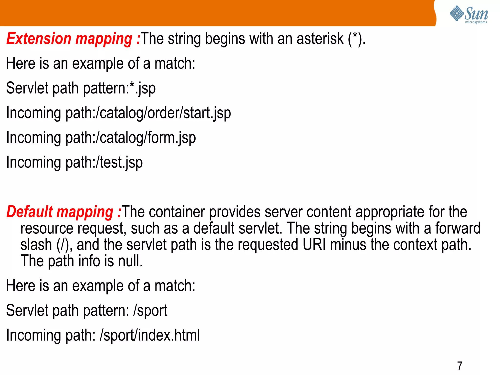7
Extension mapping :The string begins with an asterisk (*).
Here is an example of a match:
Servlet path pattern:*.jsp
Incoming path:/catalog/order/start.jsp
Incoming path:/catalog/form.jsp
Incoming path:/test.jsp
Default mapping :The container provides server content appropriate for the
resource request, such as a default servlet. The string begins with a forward
slash (/), and the servlet path is the requested URI minus the context path.
The path info is null.
Here is an example of a match:
Servlet path pattern: /sport
Incoming path: /sport/index.html
 