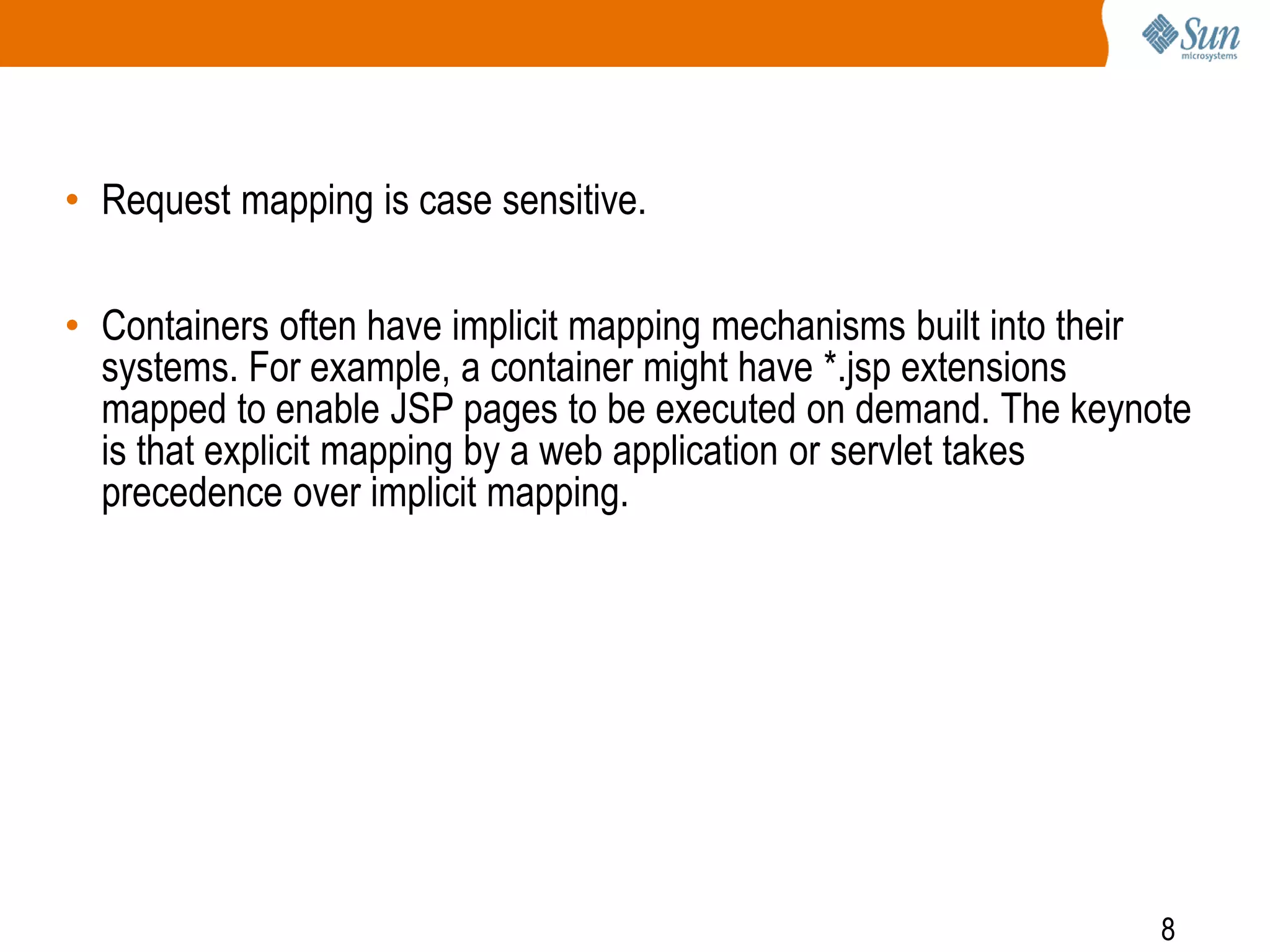 8
• Request mapping is case sensitive.
• Containers often have implicit mapping mechanisms built into their
systems. For example, a container might have *.jsp extensions
mapped to enable JSP pages to be executed on demand. The keynote
is that explicit mapping by a web application or servlet takes
precedence over implicit mapping.
 