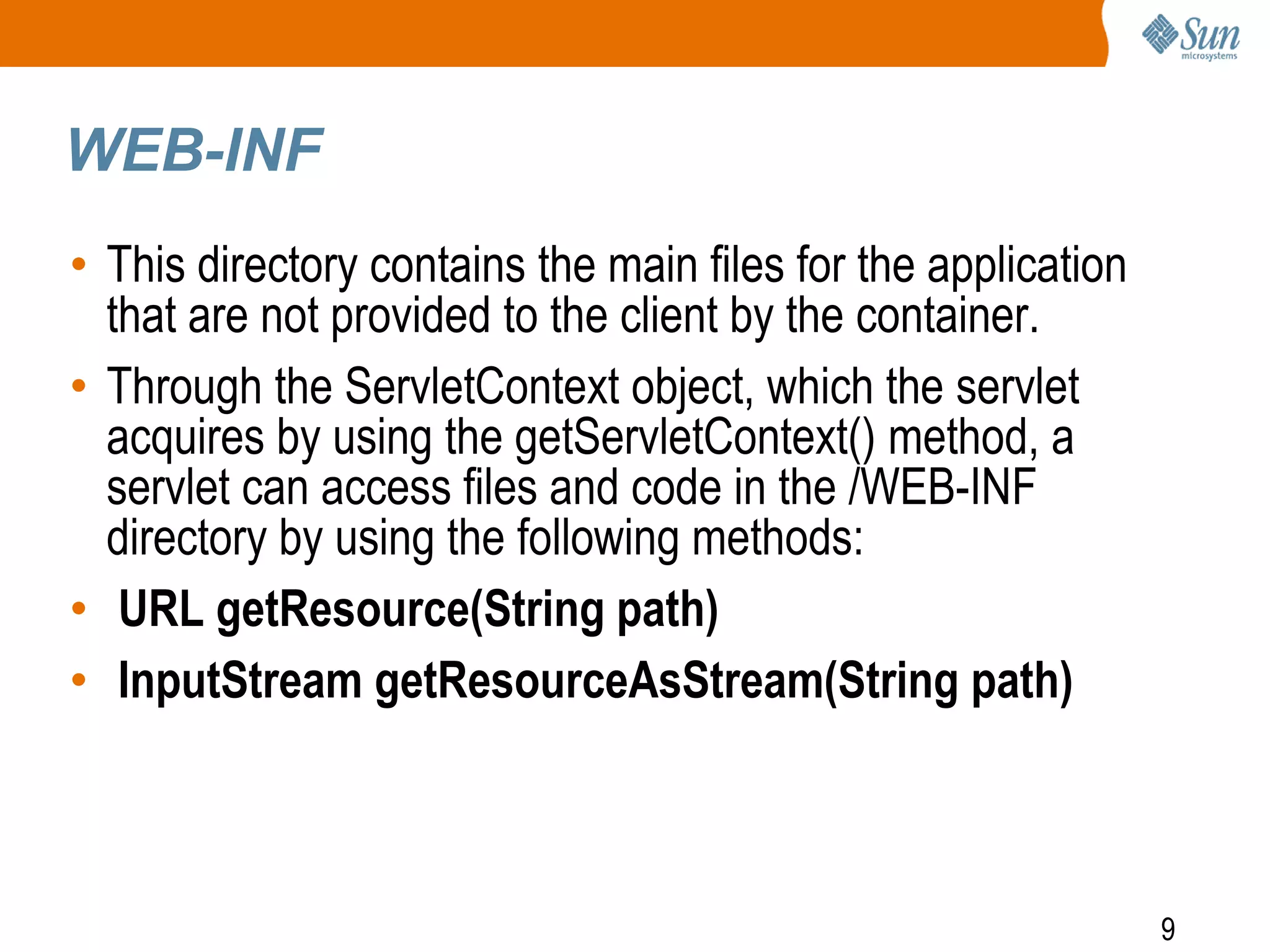 9
WEB-INF
• This directory contains the main files for the application
that are not provided to the client by the container.
• Through the ServletContext object, which the servlet
acquires by using the getServletContext() method, a
servlet can access files and code in the /WEB-INF
directory by using the following methods:
• URL getResource(String path)
• InputStream getResourceAsStream(String path)
 