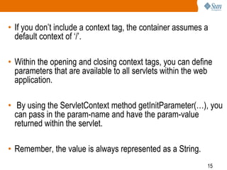 15
• If you don’t include a context tag, the container assumes a
default context of ‘/’.
• Within the opening and closing context tags, you can define
parameters that are available to all servlets within the web
application.
• By using the ServletContext method getInitParameter(…), you
can pass in the param-name and have the param-value
returned within the servlet.
• Remember, the value is always represented as a String.
 