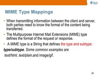24
MIME Type Mappings
• When transmitting information between the client and server,
both parties need to know the format of the content being
transferred.
• The Multipurpose Internet Mail Extensions (MIME) type
defines the format of the request or response.
• A MIME type is a String that defines the type and subtype:
type/subtype. Some common examples are
text/html, text/plain,and image/gif.
 