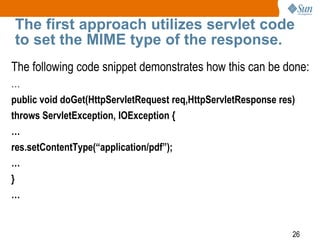26
The first approach utilizes servlet code
to set the MIME type of the response.
The following code snippet demonstrates how this can be done:
…
public void doGet(HttpServletRequest req,HttpServletResponse res)
throws ServletException, IOException {
…
res.setContentType(“application/pdf”);
…
}
…
 