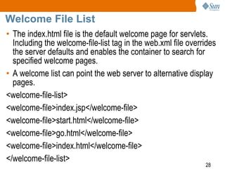 28
Welcome File List
• The index.html file is the default welcome page for servlets.
Including the welcome-file-list tag in the web.xml file overrides
the server defaults and enables the container to search for
specified welcome pages.
• A welcome list can point the web server to alternative display
pages.
<welcome-file-list>
<welcome-file>index.jsp</welcome-file>
<welcome-file>start.html</welcome-file>
<welcome-file>go.html</welcome-file>
<welcome-file>index.html</welcome-file>
</welcome-file-list>
 