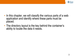 3
• In this chapter, we will classify the various parts of a web
application and identify where these parts must be
placed.
• The directory layout is the key behind the container’s
ability to locate the data it needs.
 