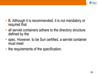34
• B. Although it is recommended, it is not mandatory or
required that
• all servlet containers adhere to the directory structure
defined by the
• spec. However, to be Sun certified, a servlet container
must meet
• the requirements of the specification.
 