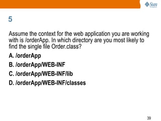 39
5
Assume the context for the web application you are working
with is /orderApp. In which directory are you most likely to
find the single file Order.class?
A. /orderApp
B. /orderApp/WEB-INF
C. /orderApp/WEB-INF/lib
D. /orderApp/WEB-INF/classes
 