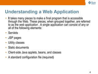 4
Understanding a Web Application
• It takes many pieces to make a final program that is accessible
through the Web. These pieces, when grouped together, are referred
to as the web application . A single application can consist of any or
all of the following elements:
• Servlets
• JSP pages
• Utility classes
• Static documents
• Client-side Java applets, beans, and classes
• A standard configuration file (required)
 