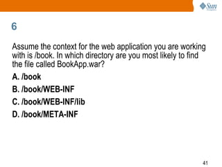 41
6
Assume the context for the web application you are working
with is /book. In which directory are you most likely to find
the file called BookApp.war?
A. /book
B. /book/WEB-INF
C. /book/WEB-INF/lib
D. /book/META-INF
 