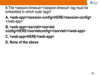 45
8-The <session-timeout></session-timeout> tag must be
embedded in which outer tags?
A. <web-app><session-config>HERE</session-config>
</web-app>
B. <web-app><servlet><servlet-
config>HERE</servletconfig></servlet></web-app>
C. <web-app>HERE</web-app>
D. None of the above
 