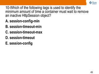 49
10-Which of the following tags is used to identify the
minimum amount of time a container must wait to remove
an inactive HttpSession object?
A. session-config-min
B. session-timeout-min
C. session-timeout-max
D. session-timeout
E. session-config
 