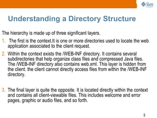 5
Understanding a Directory Structure
The hierarchy is made up of three significant layers.
1. The first is the context.It is one or more directories used to locate the web
application associated to the client request.
2. Within the context exists the /WEB-INF directory. It contains several
subdirectories that help organize class files and compressed Java files.
The /WEB-INF directory also contains web.xml. This layer is hidden from
the client. the client cannot directly access files from within the /WEB-INF
directory.
3. The final layer is quite the opposite. It is located directly within the context
and contains all client-viewable files. This includes welcome and error
pages, graphic or audio files, and so forth.
 