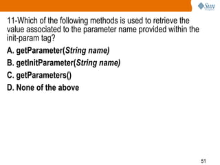 51
11-Which of the following methods is used to retrieve the
value associated to the parameter name provided within the
init-param tag?
A. getParameter(String name)
B. getInitParameter(String name)
C. getParameters()
D. None of the above
 