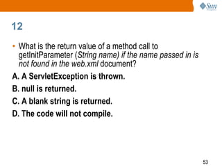 53
12
• What is the return value of a method call to
getInitParameter (String name) if the name passed in is
not found in the web.xml document?
A. A ServletException is thrown.
B. null is returned.
C. A blank string is returned.
D. The code will not compile.
 