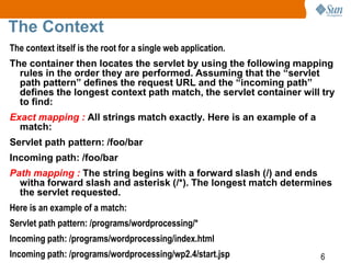 6
The Context
The context itself is the root for a single web application.
The container then locates the servlet by using the following mapping
rules in the order they are performed. Assuming that the “servlet
path pattern” defines the request URL and the “incoming path”
defines the longest context path match, the servlet container will try
to find:
Exact mapping : All strings match exactly. Here is an example of a
match:
Servlet path pattern: /foo/bar
Incoming path: /foo/bar
Path mapping : The string begins with a forward slash (/) and ends
witha forward slash and asterisk (/*). The longest match determines
the servlet requested.
Here is an example of a match:
Servlet path pattern: /programs/wordprocessing/*
Incoming path: /programs/wordprocessing/index.html
Incoming path: /programs/wordprocessing/wp2.4/start.jsp
 