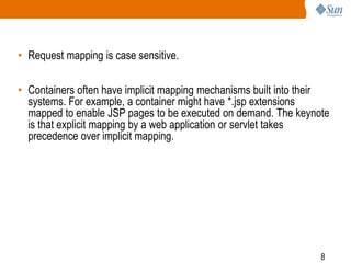 8
• Request mapping is case sensitive.
• Containers often have implicit mapping mechanisms built into their
systems. For example, a container might have *.jsp extensions
mapped to enable JSP pages to be executed on demand. The keynote
is that explicit mapping by a web application or servlet takes
precedence over implicit mapping.
 