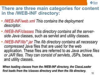 10
There are three main categories for content
in the /WEB-INF directory:
• /WEB-INF/web.xml This contains the deployment
descriptor.
• /WEB-INF/classes This directory contains all the server-
side Java classes, such as servlet and utility classes.
• /WEB-INF/lib/*.jar The /lib directory contains all necessary
compressed Java files that are used for the web
application. These files are referred to as Java archive files
or JAR files. They can consist of servlets, JSPs, beans,
and utility classes.
When loading classes from the /WEB-INF directory, the ClassLoader
first loads from the /classes directory and then the /lib directory.
 
