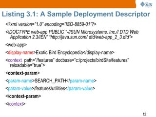12
Listing 3.1: A Sample Deployment Descriptor
<?xml version=”1.0” encoding=”ISO-8859-01”?>
<!DOCTYPE web-app PUBLIC “-//SUN Microsystems, Inc.// DTD Web
Application 2.3//EN” “http://java.sun.com/ dtd/web-app_2_3.dtd”>
<web-app>
<display-name>Exotic Bird Encyclopedia</display-name>
<context path=”/features” docbase=”c:/projects/birdSite/features”
reloadable=”true”>
<context-param>
<param-name>SEARCH_PATH</param-name>
<param-value>/features/utilities</param-value>
</context-param>
</context>
 