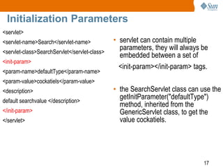 17
Initialization Parameters
<servlet>
<servlet-name>Search</servlet-name>
<servlet-class>SearchServlet</servlet-class>
<init-param>
<param-name>defaultType</param-name>
<param-value>cockatiels</param-value>
<description>
default searchvalue </description>
</init-param>
</servlet>
• servlet can contain multiple
parameters, they will always be
embedded between a set of
<init-param></init-param> tags.
• the SearchServlet class can use the
getInitParameter("defaultType")
method, inherited from the
GenericServlet class, to get the
value cockatiels.
 
