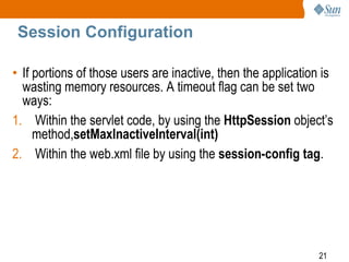 21
Session Configuration
• If portions of those users are inactive, then the application is
wasting memory resources. A timeout flag can be set two
ways:
1. Within the servlet code, by using the HttpSession object’s
method,setMaxInactiveInterval(int)
2. Within the web.xml file by using the session-config tag.
 