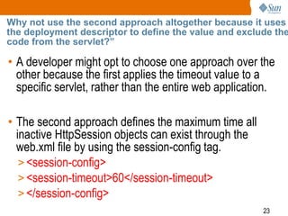 23
Why not use the second approach altogether because it uses
the deployment descriptor to define the value and exclude the
code from the servlet?”
• A developer might opt to choose one approach over the
other because the first applies the timeout value to a
specific servlet, rather than the entire web application.
• The second approach defines the maximum time all
inactive HttpSession objects can exist through the
web.xml file by using the session-config tag.
> <session-config>
> <session-timeout>60</session-timeout>
> </session-config>
 