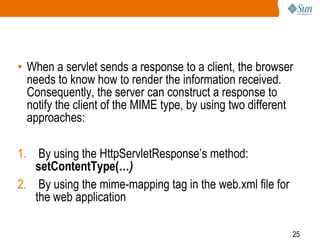 25
• When a servlet sends a response to a client, the browser
needs to know how to render the information received.
Consequently, the server can construct a response to
notify the client of the MIME type, by using two different
approaches:
1. By using the HttpServletResponse’s method:
setContentType(…)
2. By using the mime-mapping tag in the web.xml file for
the web application
 