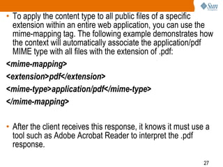 27
• To apply the content type to all public files of a specific
extension within an entire web application, you can use the
mime-mapping tag. The following example demonstrates how
the context will automatically associate the application/pdf
MIME type with all files with the extension of .pdf:
<mime-mapping>
<extension>pdf</extension>
<mime-type>application/pdf</mime-type>
</mime-mapping>
• After the client receives this response, it knows it must use a
tool such as Adobe Acrobat Reader to interpret the .pdf
response.
 
